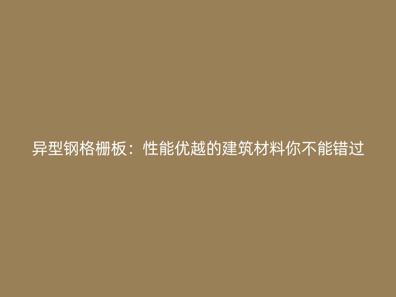 異型鋼格柵板：性能優(yōu)越的建筑材料你不能錯(cuò)過(guò)