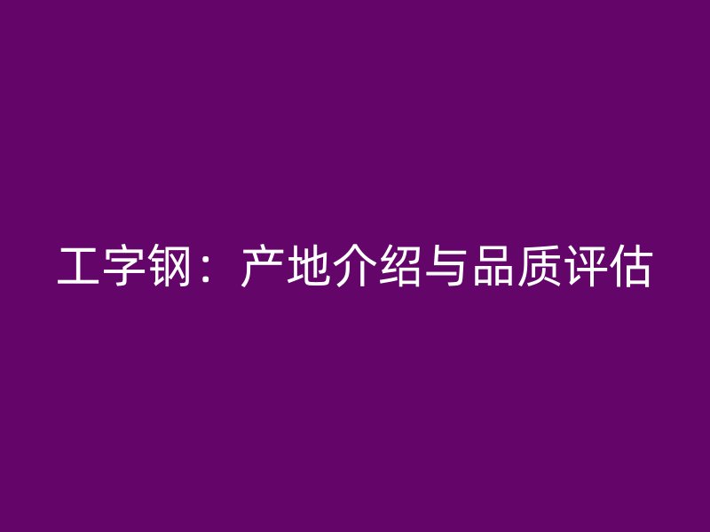 工字鋼：產(chǎn)地介紹與品質(zhì)評估