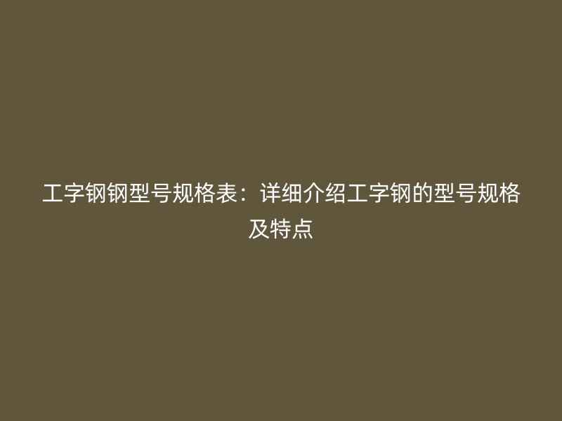 工字鋼鋼型號規(guī)格表：詳細介紹工字鋼的型號規(guī)格及特點