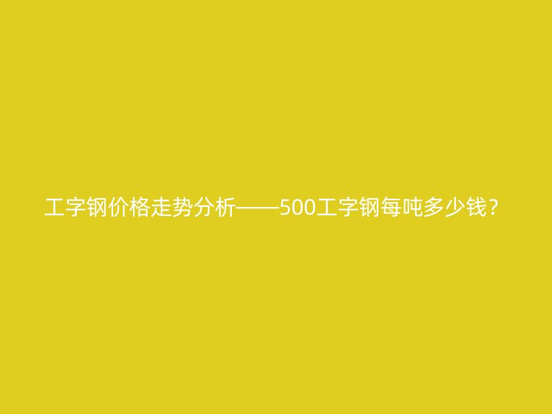 工字鋼價(jià)格走勢(shì)分析——500工字鋼每噸多少錢(qián)？