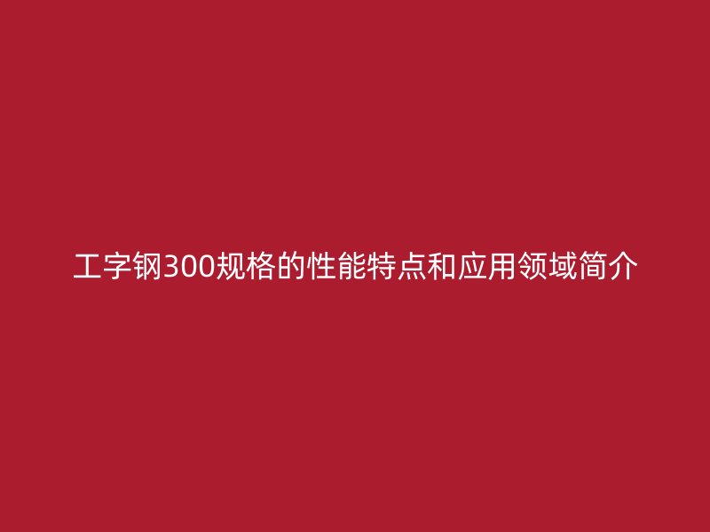 工字鋼300規(guī)格的性能特點和應(yīng)用領(lǐng)域簡介
