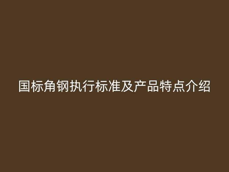 國標(biāo)角鋼執(zhí)行標(biāo)準(zhǔn)及產(chǎn)品特點(diǎn)介紹