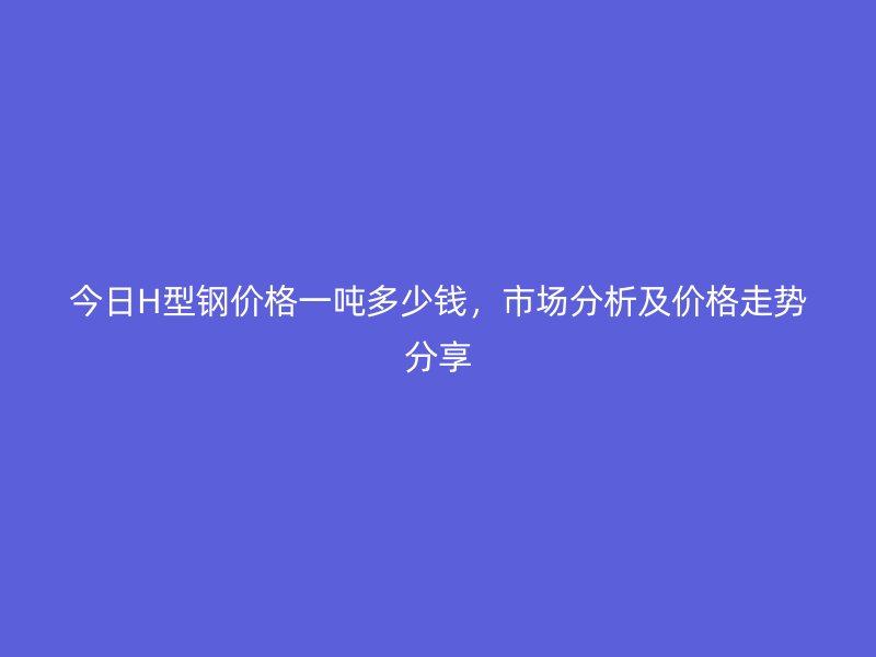 今日H型鋼價(jià)格一噸多少錢，市場(chǎng)分析及價(jià)格走勢(shì)分享