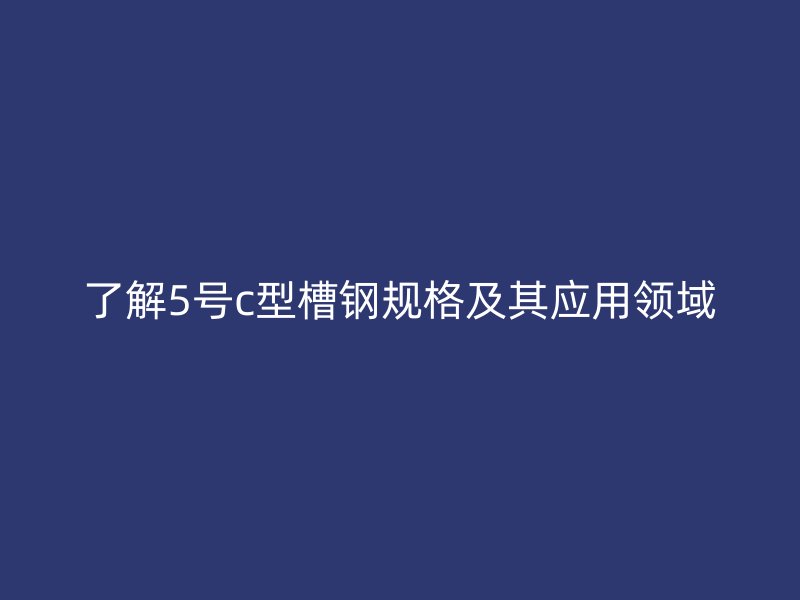 了解5號(hào)c型槽鋼規(guī)格及其應(yīng)用領(lǐng)域