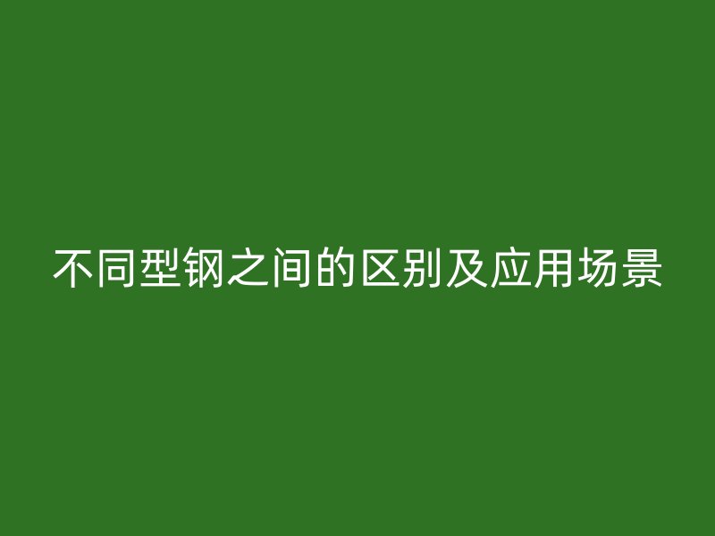 不同型鋼之間的區(qū)別及應(yīng)用場景