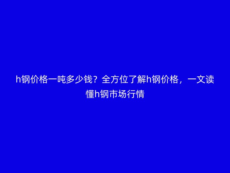 h鋼價格一噸多少錢？全方位了解h鋼價格，一文讀懂h鋼市場行情