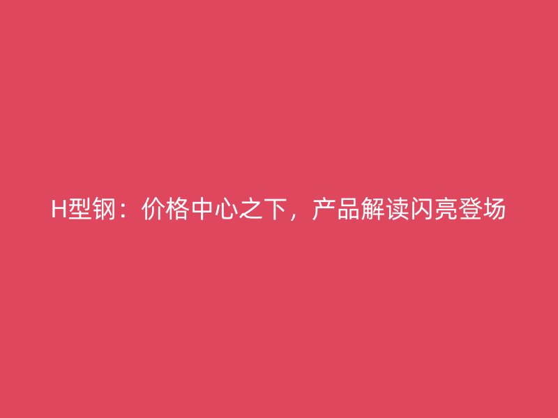 H型鋼：價(jià)格中心之下，產(chǎn)品解讀閃亮登場(chǎng)