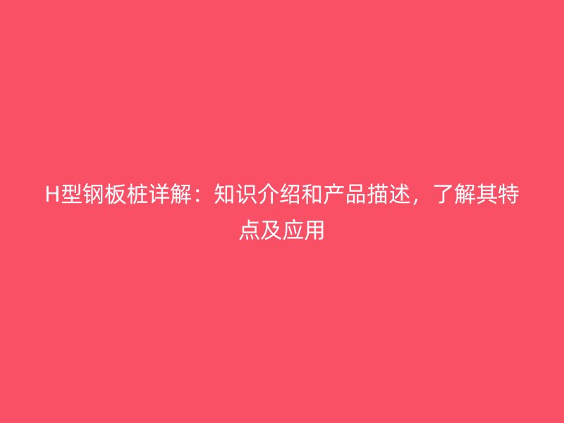 H型鋼板樁詳解：知識(shí)介紹和產(chǎn)品描述，了解其特點(diǎn)及應(yīng)用