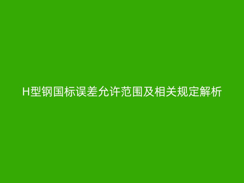 H型鋼國標誤差允許范圍及相關規(guī)定解析