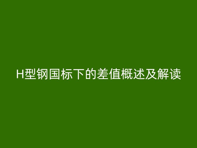 H型鋼國(guó)標(biāo)下的差值概述及解讀