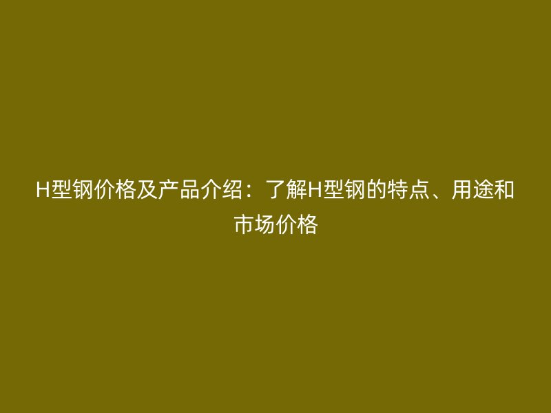H型鋼價(jià)格及產(chǎn)品介紹：了解H型鋼的特點(diǎn)、用途和市場(chǎng)價(jià)格
