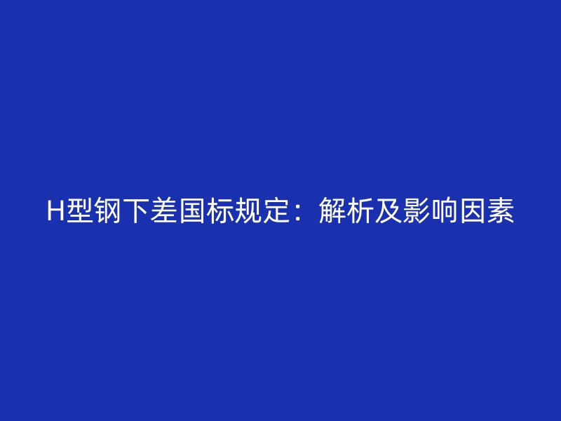 H型鋼下差國(guó)標(biāo)規(guī)定：解析及影響因素