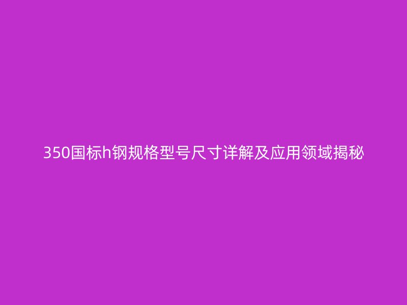 350國標(biāo)h鋼規(guī)格型號(hào)尺寸詳解及應(yīng)用領(lǐng)域揭秘