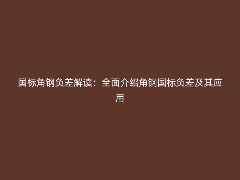 國標角鋼負差解讀：全面介紹角鋼國標負差及其應(yīng)用