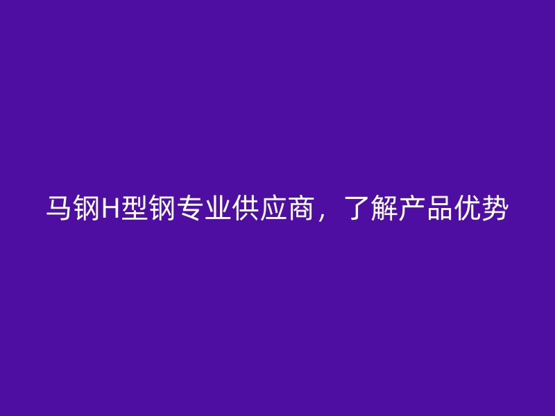 馬鋼H型鋼專業(yè)供應(yīng)商，了解產(chǎn)品優(yōu)勢