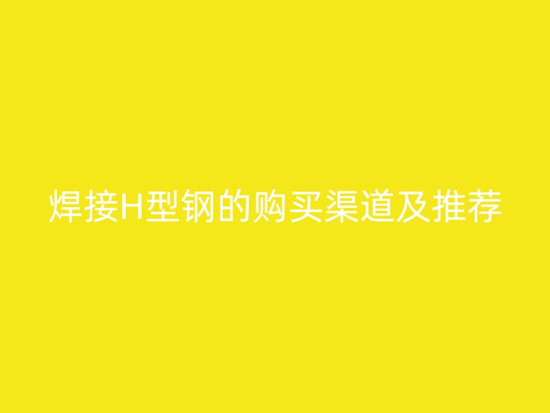 焊接H型鋼的購(gòu)買(mǎi)渠道及推薦