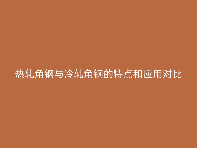 熱軋角鋼與冷軋角鋼的特點(diǎn)和應(yīng)用對比