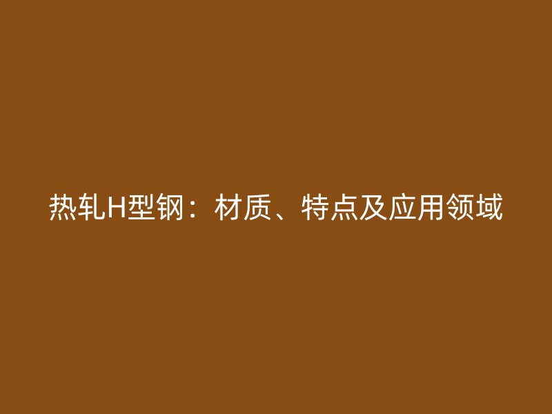 熱軋H型鋼：材質(zhì)、特點(diǎn)及應(yīng)用領(lǐng)域