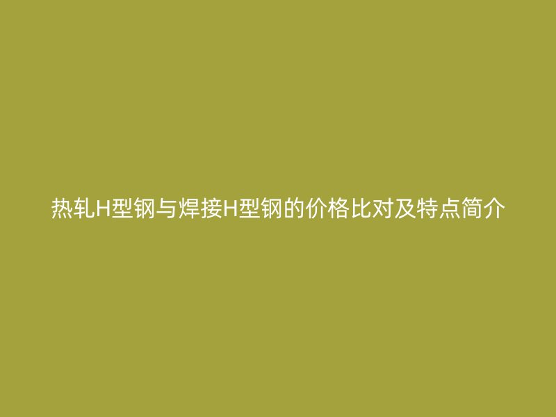 熱軋H型鋼與焊接H型鋼的價格比對及特點簡介