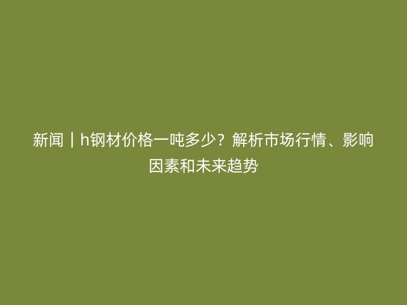 新聞｜h鋼材價格一噸多少？解析市場行情、影響因素和未來趨勢