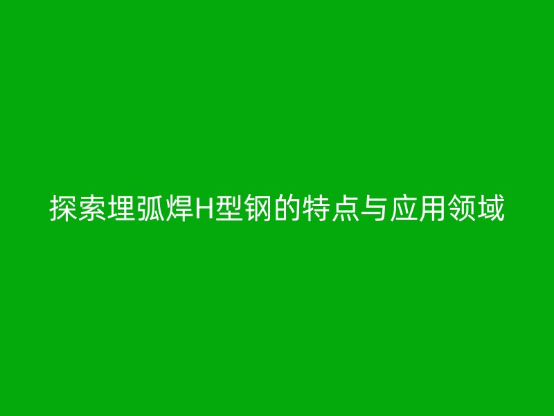 探索埋弧焊H型鋼的特點(diǎn)與應(yīng)用領(lǐng)域