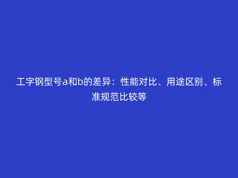 工字鋼型號(hào)a和b的差異：性能對(duì)比、用途區(qū)別、標(biāo)準(zhǔn)規(guī)范比較等