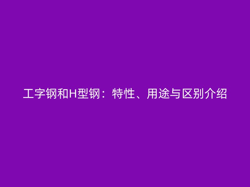 工字鋼和H型鋼：特性、用途與區(qū)別介紹