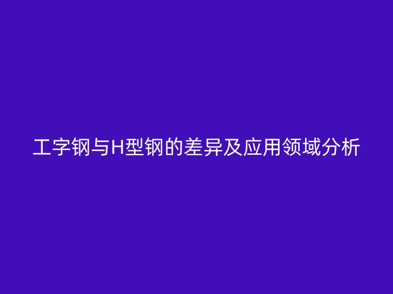 工字鋼與H型鋼的差異及應(yīng)用領(lǐng)域分析