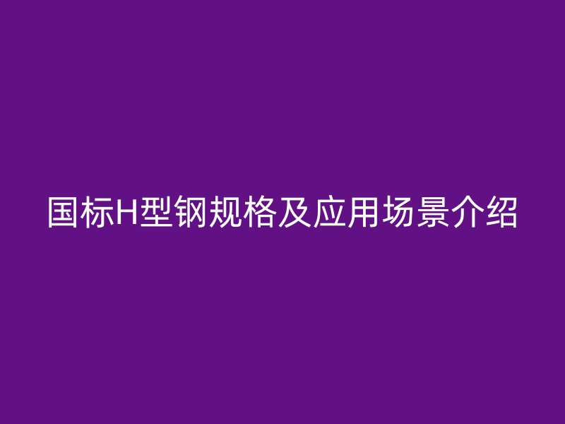 國標H型鋼規(guī)格及應用場景介紹