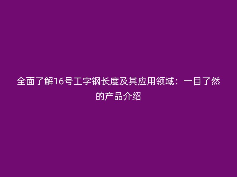 全面了解16號工字鋼長度及其應(yīng)用領(lǐng)域：一目了然的產(chǎn)品介紹