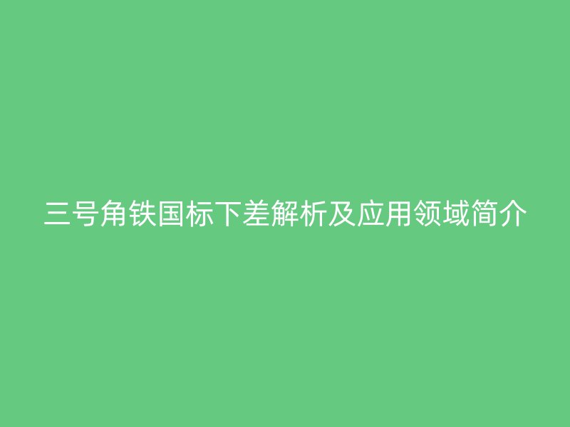 三號角鐵國標(biāo)下差解析及應(yīng)用領(lǐng)域簡介