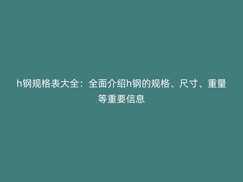 h鋼規(guī)格表大全：全面介紹h鋼的規(guī)格、尺寸、重量等重要信息
