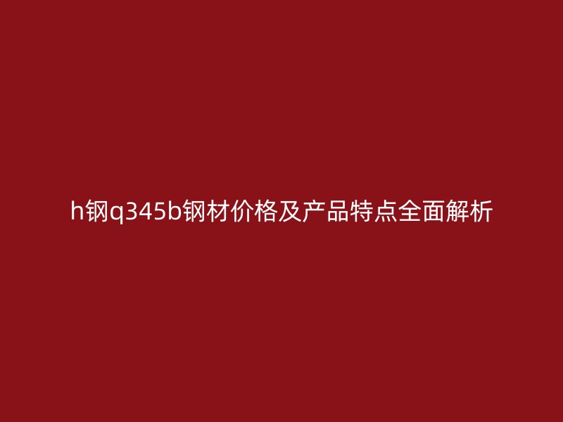 h鋼q345b鋼材價(jià)格及產(chǎn)品特點(diǎn)全面解析
