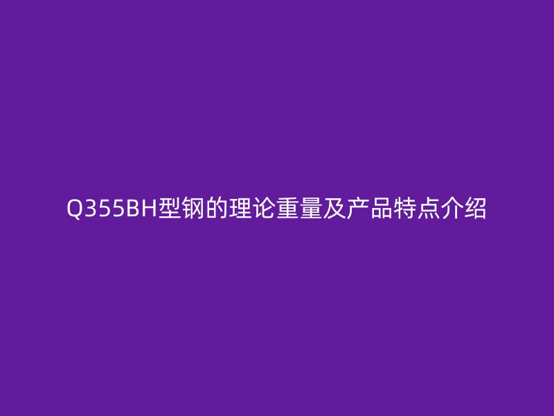 Q355BH型鋼的理論重量及產(chǎn)品特點介紹