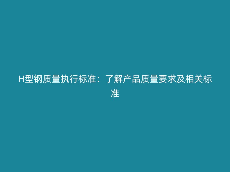 H型鋼質(zhì)量執(zhí)行標(biāo)準(zhǔn)：了解產(chǎn)品質(zhì)量要求及相關(guān)標(biāo)準(zhǔn)