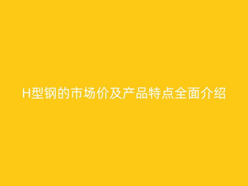 H型鋼的市場價及產(chǎn)品特點全面介紹