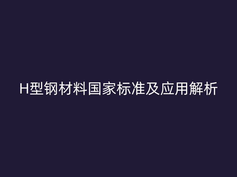 H型鋼材料國(guó)家標(biāo)準(zhǔn)及應(yīng)用解析