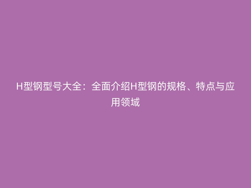 H型鋼型號(hào)大全：全面介紹H型鋼的規(guī)格、特點(diǎn)與應(yīng)用領(lǐng)域