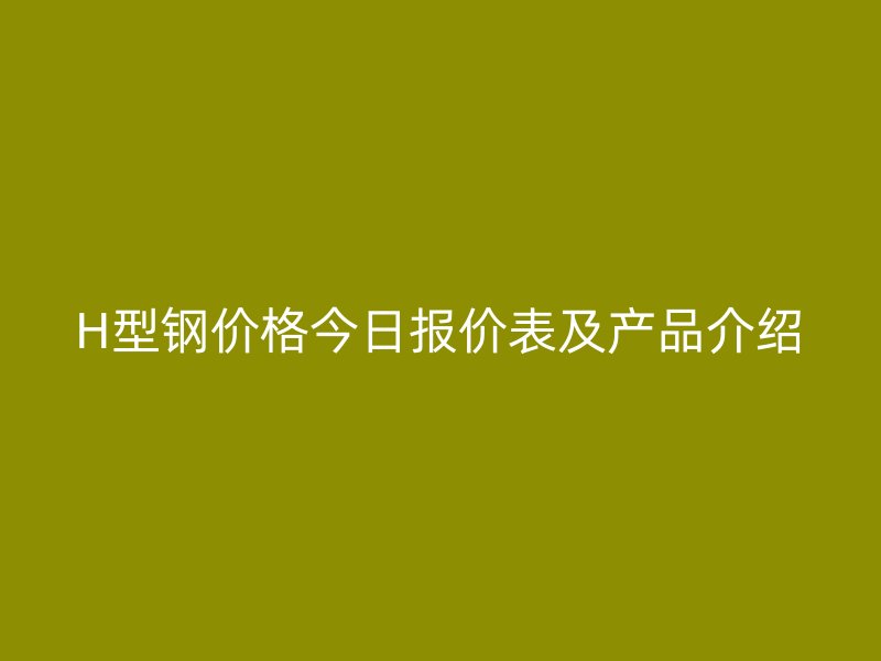 H型鋼價(jià)格今日報(bào)價(jià)表及產(chǎn)品介紹