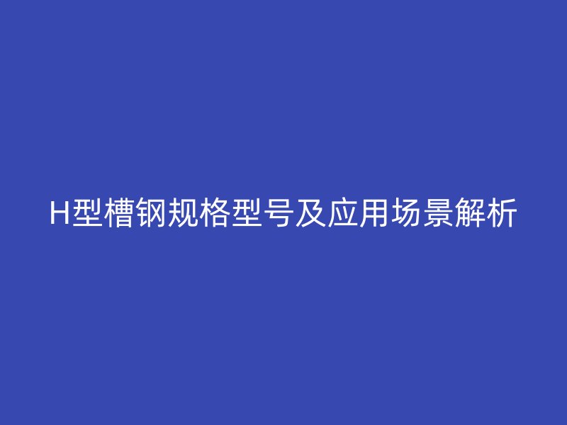 H型槽鋼規(guī)格型號及應用場景解析