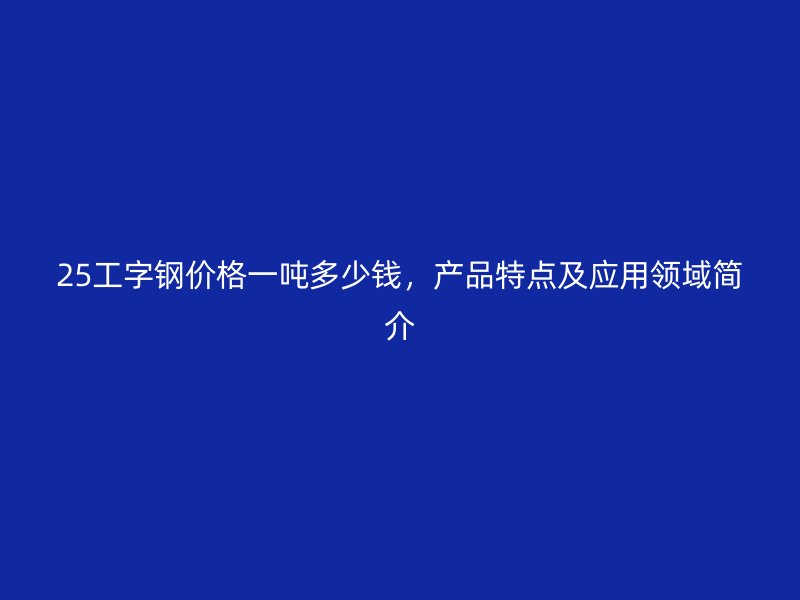 25工字鋼價(jià)格一噸多少錢(qián)，產(chǎn)品特點(diǎn)及應(yīng)用領(lǐng)域簡(jiǎn)介