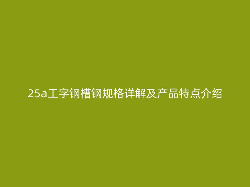 25a工字鋼槽鋼規(guī)格詳解及產(chǎn)品特點介紹