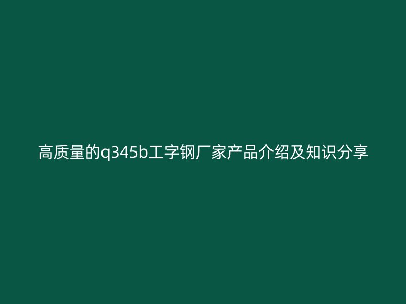 高質(zhì)量的q345b工字鋼廠家產(chǎn)品介紹及知識分享