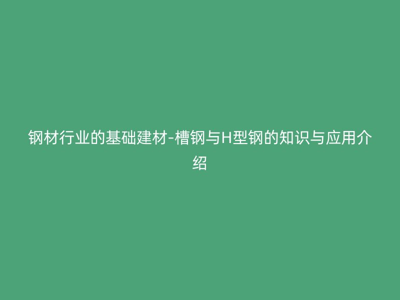 鋼材行業(yè)的基礎(chǔ)建材-槽鋼與H型鋼的知識與應(yīng)用介紹