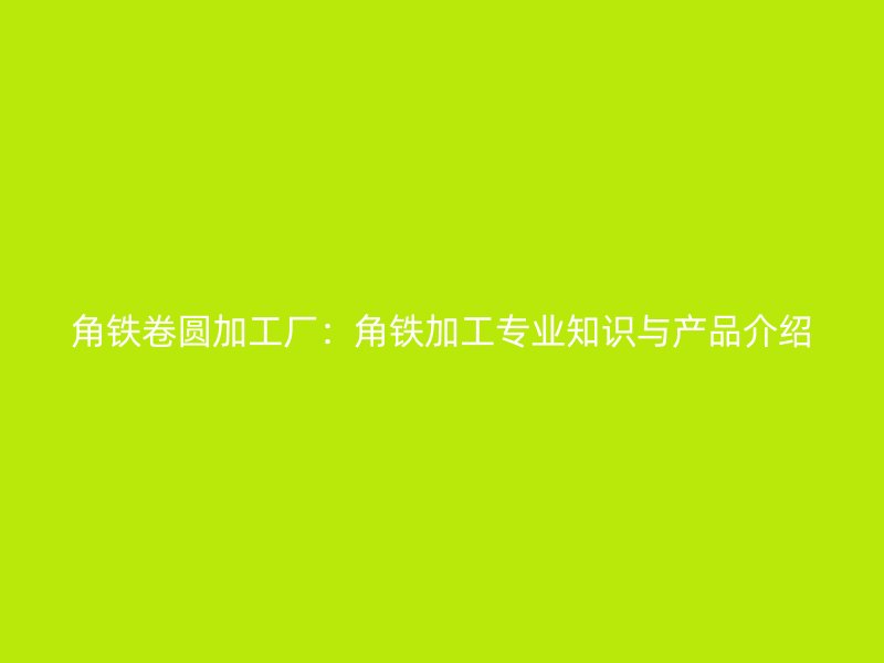 角鐵卷圓加工廠：角鐵加工專業(yè)知識與產(chǎn)品介紹
