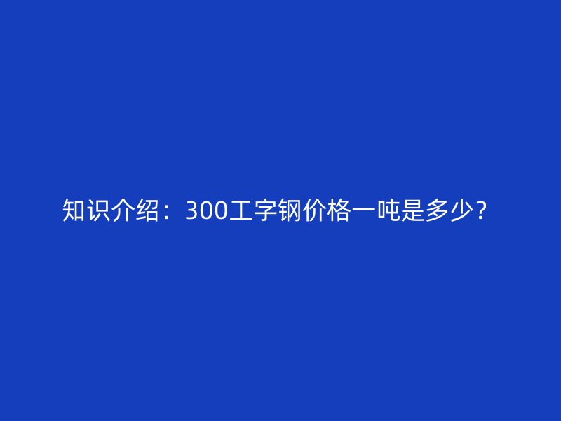 知識(shí)介紹：300工字鋼價(jià)格一噸是多少？