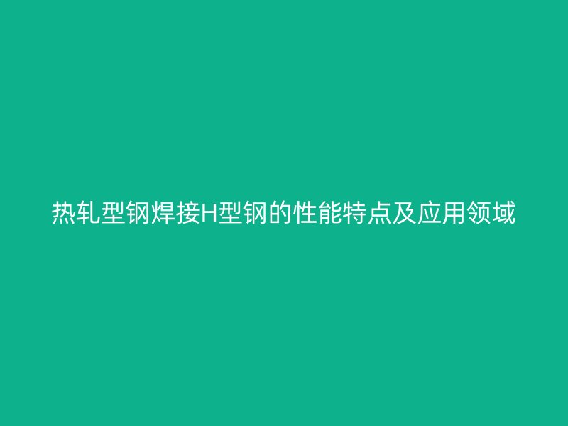 熱軋型鋼焊接H型鋼的性能特點及應用領域