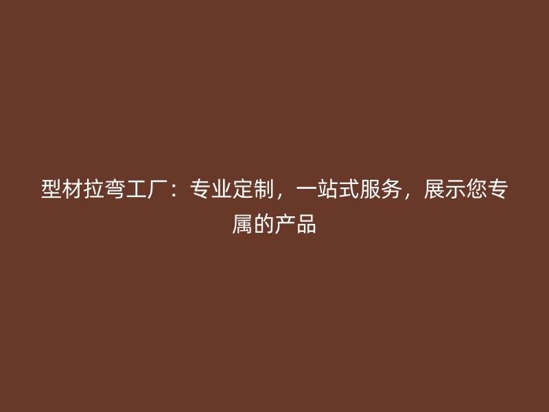 型材拉彎工廠：專業(yè)定制，一站式服務(wù)，展示您專屬的產(chǎn)品