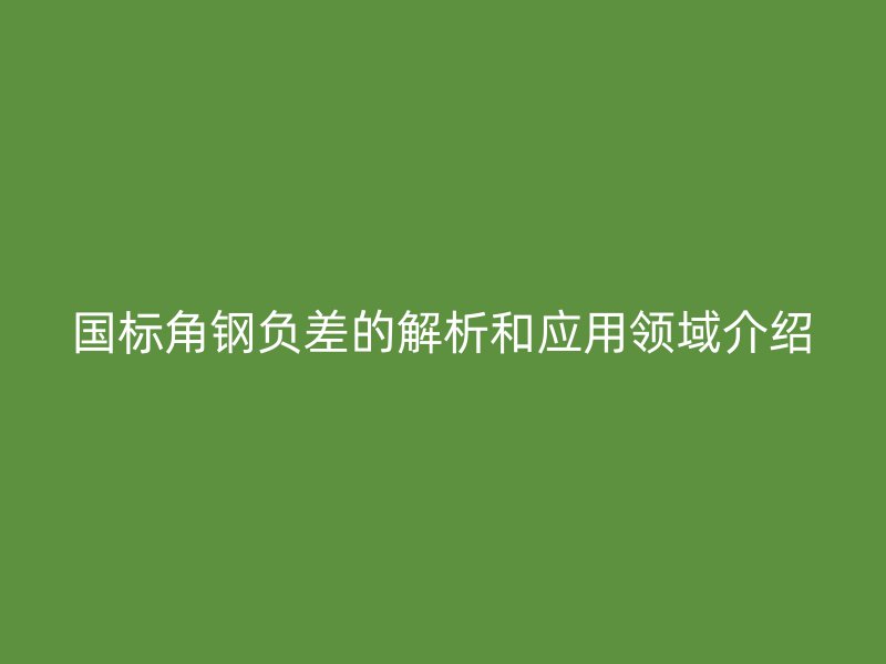 國標(biāo)角鋼負(fù)差的解析和應(yīng)用領(lǐng)域介紹