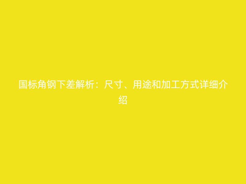 國標角鋼下差解析：尺寸、用途和加工方式詳細介紹
